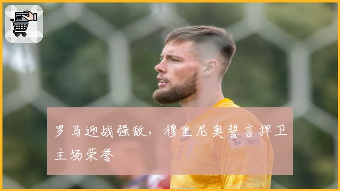 罗马迎战强敌，穆里尼奥誓言捍卫主场荣誉