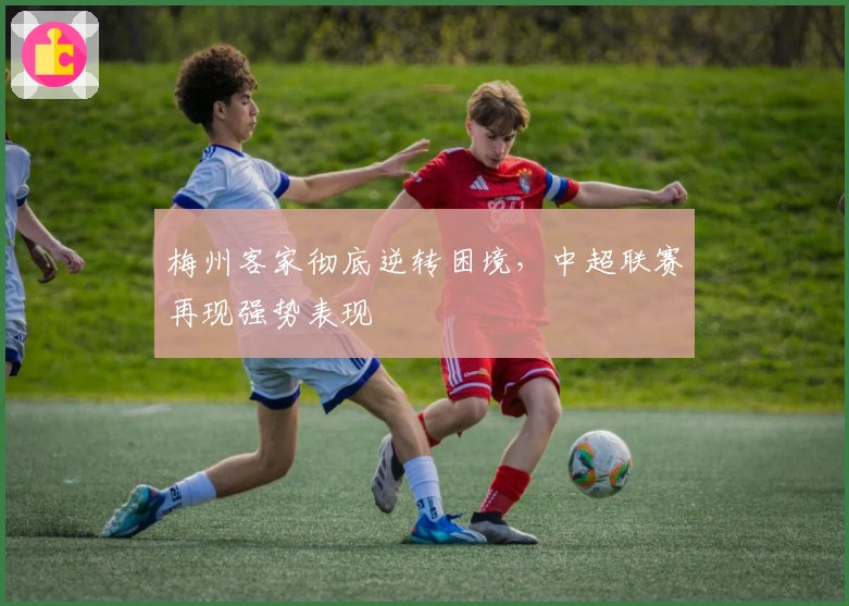 梅州客家彻底逆转困境，中超联赛再现强势表现