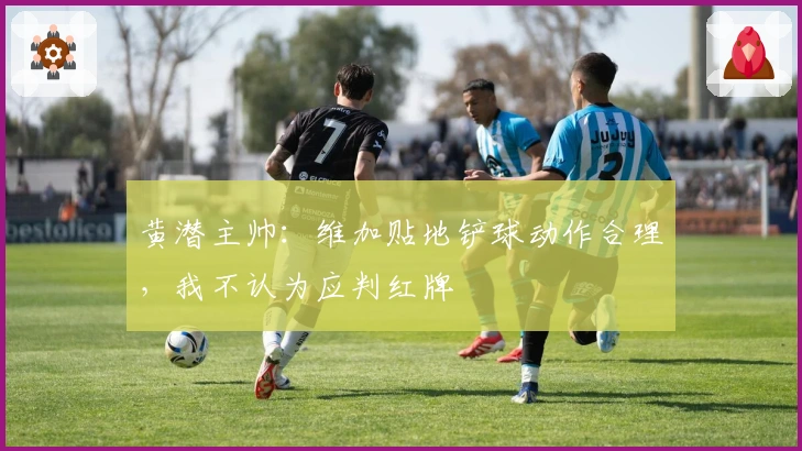 黄潜主帅：维加贴地铲球动作合理，我不认为应判红牌