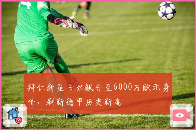 拜仁新星卡尔飙升至6000万欧元身价，刷新德甲历史新高