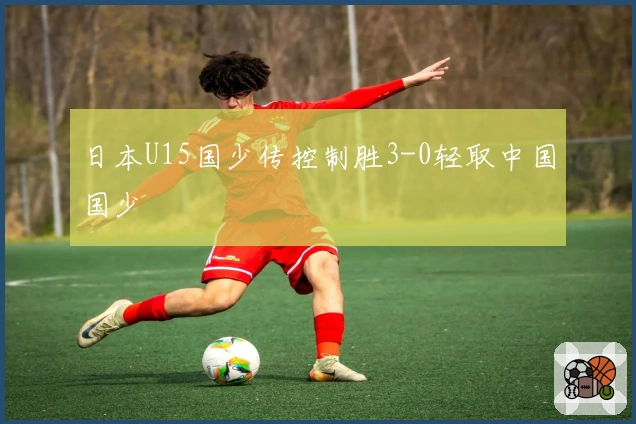 日本U15国少传控制胜3-0轻取中国国少