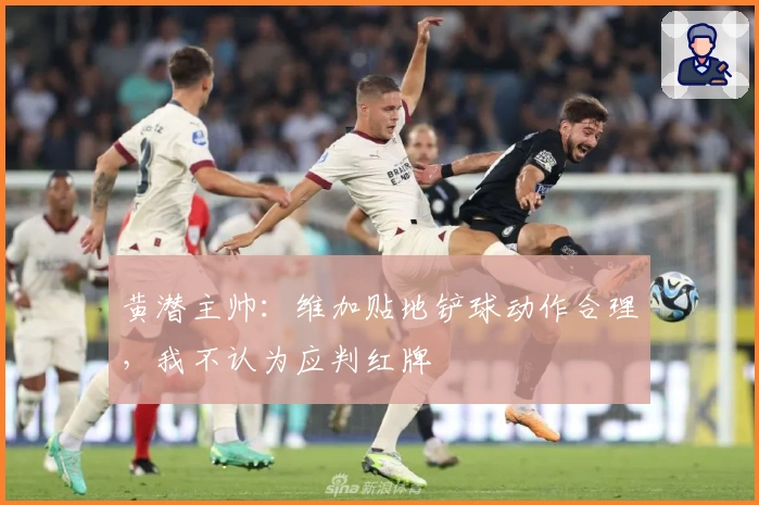 黄潜主帅：维加贴地铲球动作合理，我不认为应判红牌