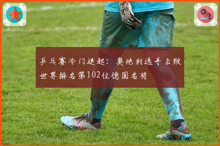 乒乓赛冷门迭起：奥地利选手击败世界排名第102位德国名将