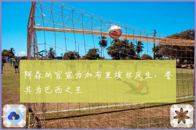 阿森纳官宣为加布里埃尔庆生，誉其为巴西之王