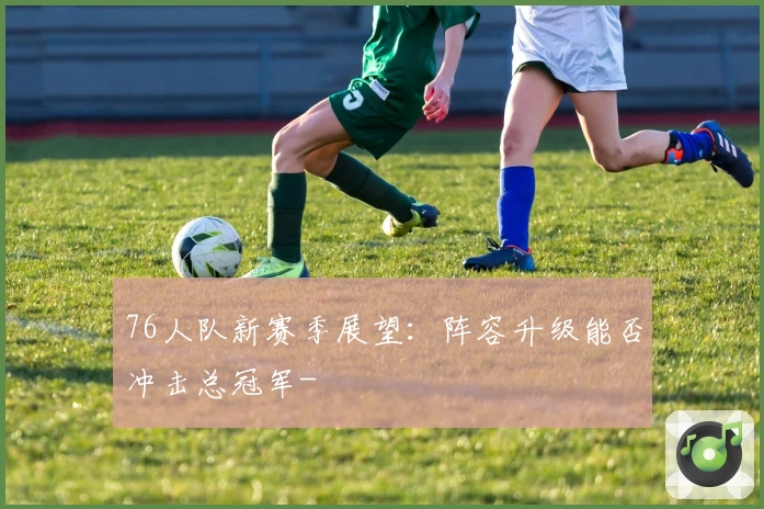 76人队新赛季展望：阵容升级能否冲击总冠军-