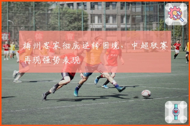 梅州客家彻底逆转困境，中超联赛再现强势表现