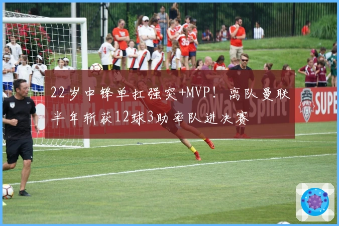 22岁中锋单扛强突+MVP！离队曼联半年斩获12球3助率队进决赛